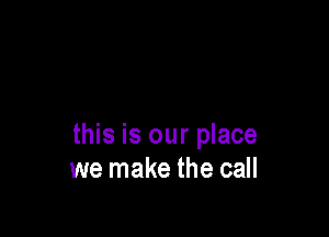 this is our place
we make the call