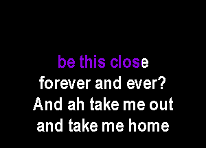 be this close

forever and ever?
And ah take me out
and take me home