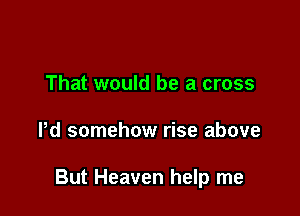 That would be a cross

Pd somehow rise above

But Heaven help me