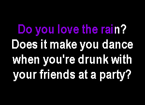 Do you love the rain?
Does it make you dance

when you're drunk with
your friends at a party?