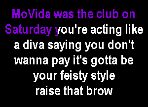 MoVida was the club on
Saturday you're acting like
a diva saying you don't
wanna pay it's gotta be
your feisty style
raise that brow