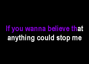 If you wanna believe that

anything could stop me