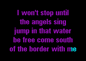 I won't stop until
the angels sing
iump in that water
be free come south
of the border with me