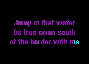 Jump in that water

be free come south
of the border with me