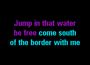 Jump in that water

be free come south
of the border with me