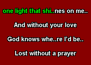 one light that shi..nes on me..
And without your love
God knows whe..re Pd be..

Lost without a prayer
