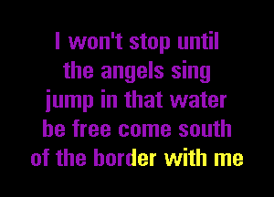 I won't stop until
the angels sing
iump in that water
be free come south
of the border with me