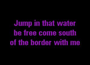 Jump in that water

be free come south
of the border with me