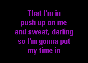 That I'm in
push up on me

and sweat, darling
so I'm gonna put
my time in