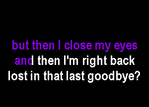 but then I close my eyes

and then I'm right back
lost in that last goodbye?