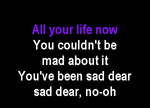 All your life now
You couldn't be

mad about it
You've been sad dear
sad dear, no-oh