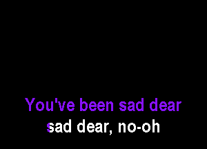 You've been sad dear
sad dear, no-oh