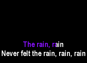 The rain, rain
Neverfelt the rain, rain, rain