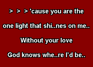 ta r) o 'cause you are the

one light that shi..nes on me..

Without your love

God knows whe..re Pd be..