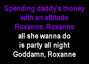 Spending daddy's money
with an attitude
Roxanne, Roxanne

all she wanna do
is party all night
Goddamn, Roxanne