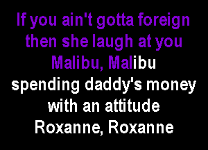 If you ain't gotta foreign
then she laugh at you
Malibu, Malibu
spending daddy's money
with an attitude
Roxanne, Roxanne