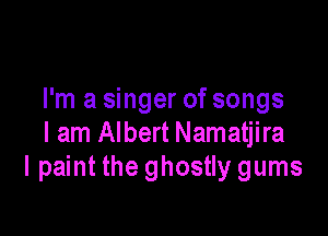 I'm a singer of songs

I am Albert Namatjira
I paint the ghostly gums