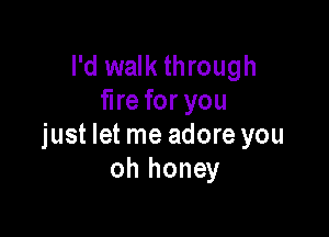 I'd walk through
fire for you

just let me adore you
oh honey