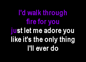 I'd walk through
fire for you

just let me adore you
like it's the only thing
I'll ever do