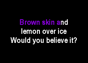 Brown skin and

lemon over ice
Would you believe it?