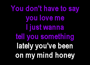 You don't have to say
you love me
Ijustwanna

tell you something
lately you've been
on my mind honey