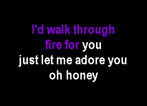 I'd walk through
fire for you

just let me adore you
oh honey