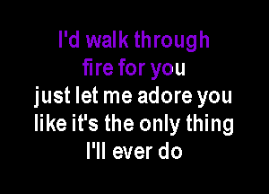 I'd walk through
fire for you

just let me adore you
like it's the only thing
I'll ever do