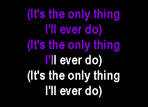 (It's the only thing
I'll ever do)
(It's the only thing

I'll ever do)
(It's the only thing
I'll ever do)