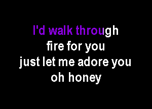 I'd walk through
fire for you

just let me adore you
oh honey