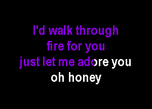 I'd walk through
fire for you

just let me adore you
oh honey