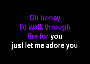Oh honey
I'd walk through

fire for you
just let me adore you