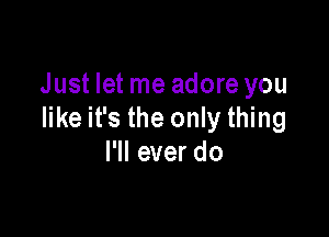 Just let me adore you

like it's the only thing
I'll ever do