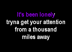 It's been lonely
tryna get your attention

from a thousand
miles away