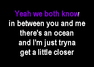 Yeah we both know
in between you and me
there's an ocean

and I'm just tryna
get a little closer