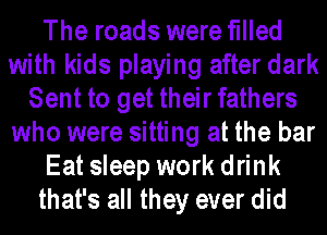 The roads were filled
with kids playing after dark
Sent to get their fathers
who were sitting at the bar
Eat sleep work drink
that's all they ever did