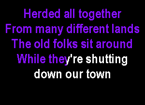 Herded all together
From many different lands
The old folks sit around
While they're shutting
down our town