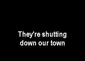 They're shutting
down our town
