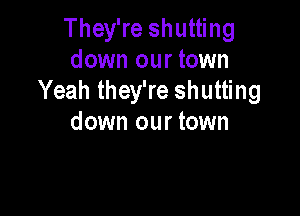 They're shutting
down our town
Yeah they're shutting

down our town
