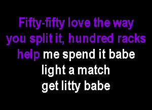 Fifty-flfty love the way
you split it, hundred racks
help me spend it babe

light a match
get litty babe