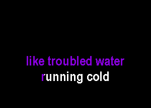 like troubled water
running cold