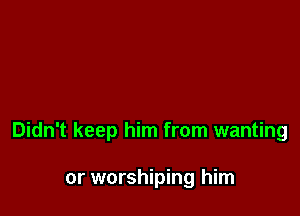 Didn't keep him from wanting

or worshiping him