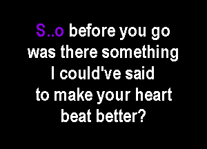 S..o before you go
was there something

I could've said
to make your heart
beat better?