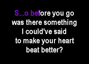 S...o before you go
was there something
I could've said

to make your heart
beat better?