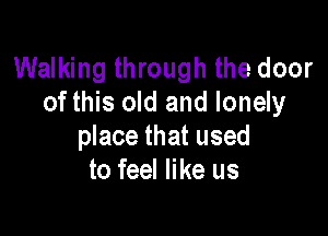 Walking through the door
of this old and lonely

place that used
to feel like us