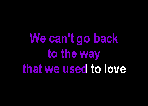 We can't go back

to the way
that we used to love