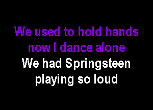 We used to hold hands
nowl dance alone

We had Springsteen
playing so loud