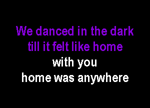 We danced in the dark
till it felt like home

with you
home was anywhere