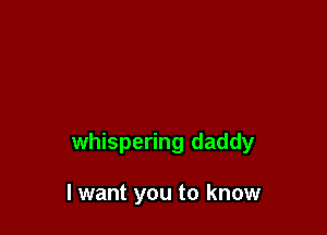 whispering daddy

I want you to know