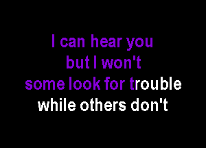 I can hear you
but I won't

some look for trouble
while others don't