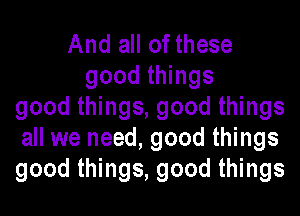 And all of these
good things
good things, good things
all we need, good things
good things, good things